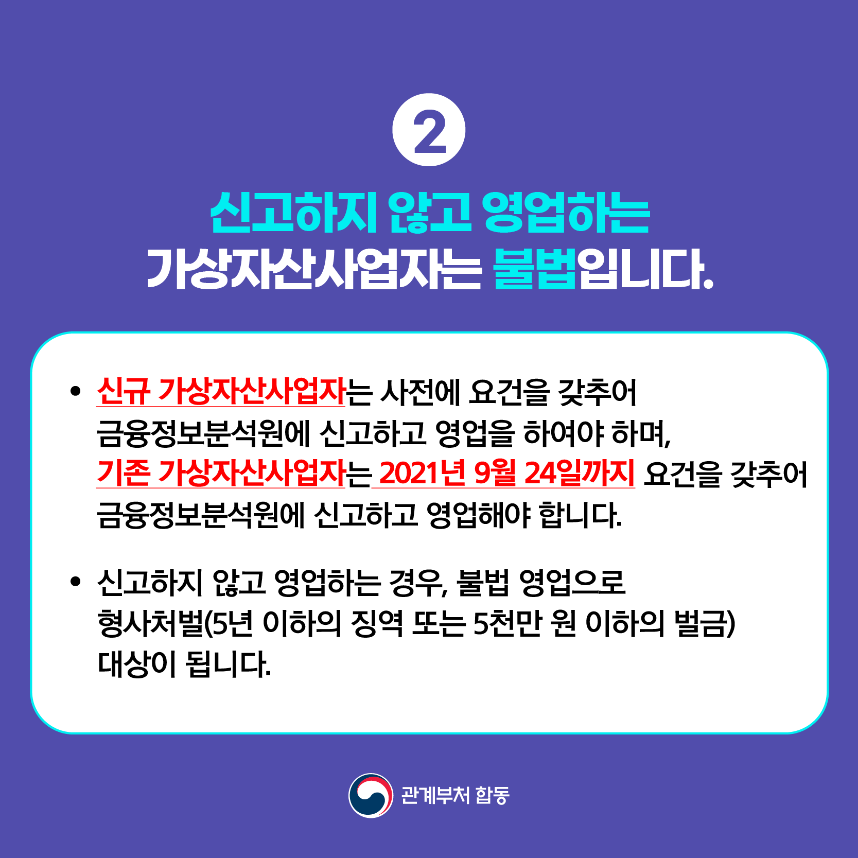 ② 신고하지 않고 영업하는 가상자산사업자는 불법입니다.
● 신규 가상자산사업자는 사전에 요건을 갖추어 금융정보분석원에 신고하고 영업을 하여야 하며,
기존 가상자산사업자는 2021년 9월 24일까지 요건을 갖추어 금융정보분석원에 신고하고 영업해야 합니다.
● 신고하지 않고 영업하는 경우, 불법 영업으로 형사처벌(5년 이하의 징역 또는 5천만 원 이하의 벌금) 대상이 됩니다. 관계부처 합동
