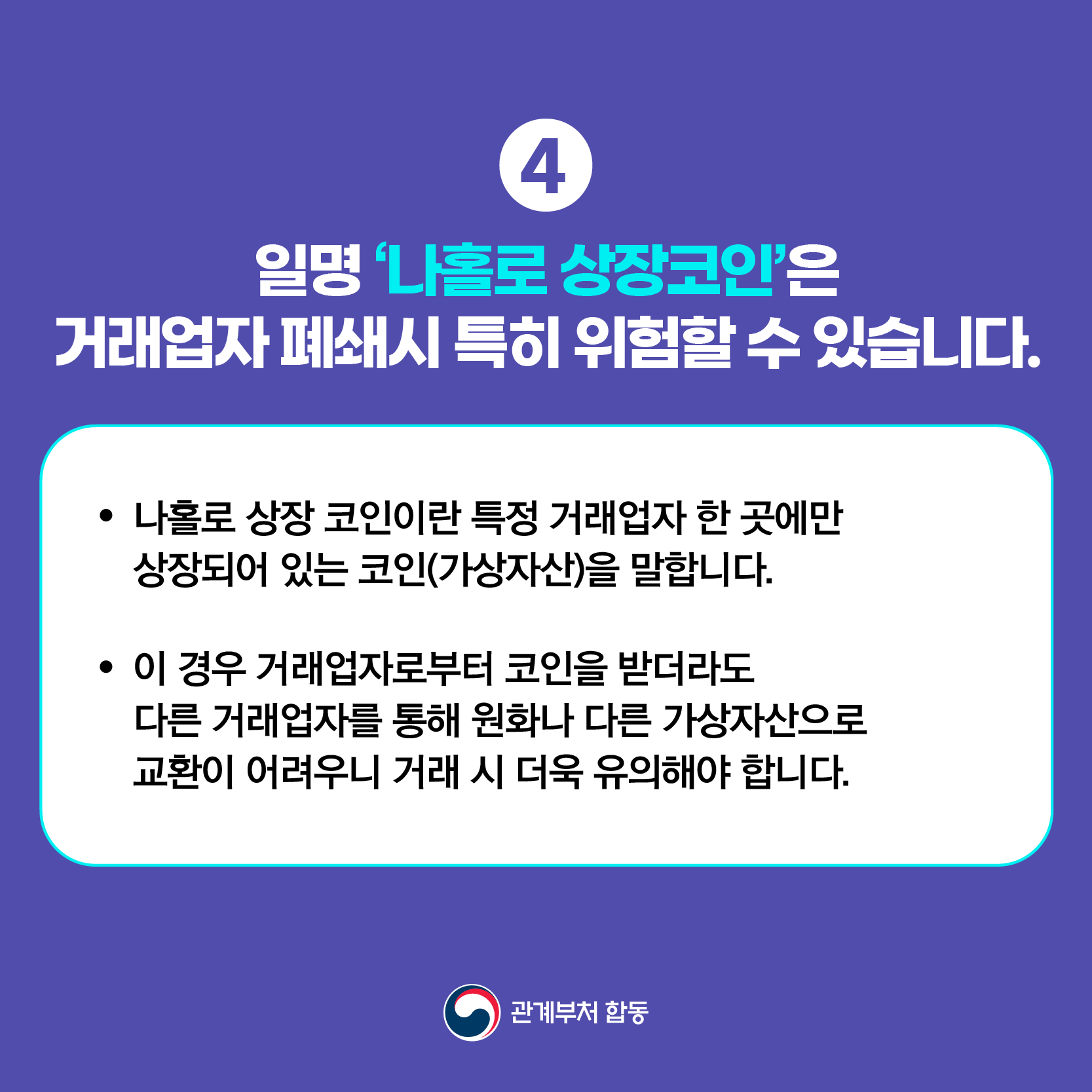 ④ 일명 '나홀로 상장코인'은 거래업자 폐쇄시 특히 위험할 수 있습니다.
● 나홀로 상장 코인이란 특정 거래업자 한 곳에만 상장되어 있는 코인(가상자산)을 말합니다.
● 이 경우 거래업자로부터 코인을 받더라도 다른 거래업자를 통해 원화나 다른 가상자산으로 교환이 어려우니 거래 시 더욱 유의해야 합니다. 관계부처 합동