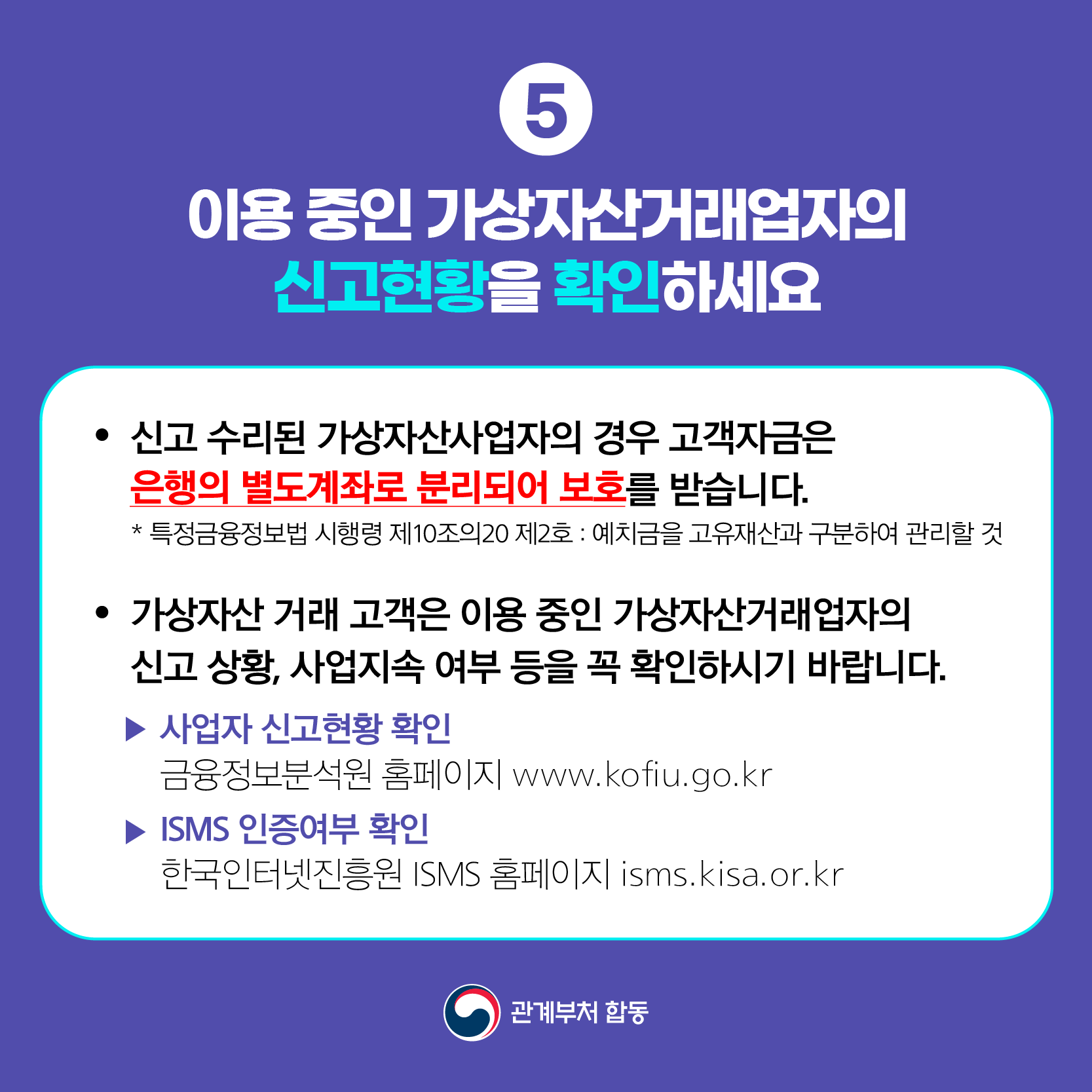 이용 중인 가상자산거래업자의 신고현황을 확인하세요
● 신고 수리된 가상자산사업자의 경우 고객자금은 은행의 별도계좌로 분리되어 보호를 받습니다.
 * 특정금융정보법 시행령 제10조의20 제2호 : 예치금을 고유재산과 구분하여 관리할 것
● 가상자산 거래 고객은 이용 중인 가상자산거래업자의 신고 상황, 사업지속 여부 등을 꼭 확인하시기 바랍니다.
 ▶ 사업자 신고현황 확인 금융정보분석원 홈페이지 www.kofiu.go.kr
 ▶ ISMS 인증여부 확인 한국인터넷진흥원 ISMS 홈페이지 isms.kisa.or.kr 관계부처 합동